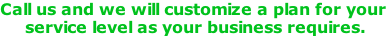 Call us and we will customize a plan for your  service level as your business requires.